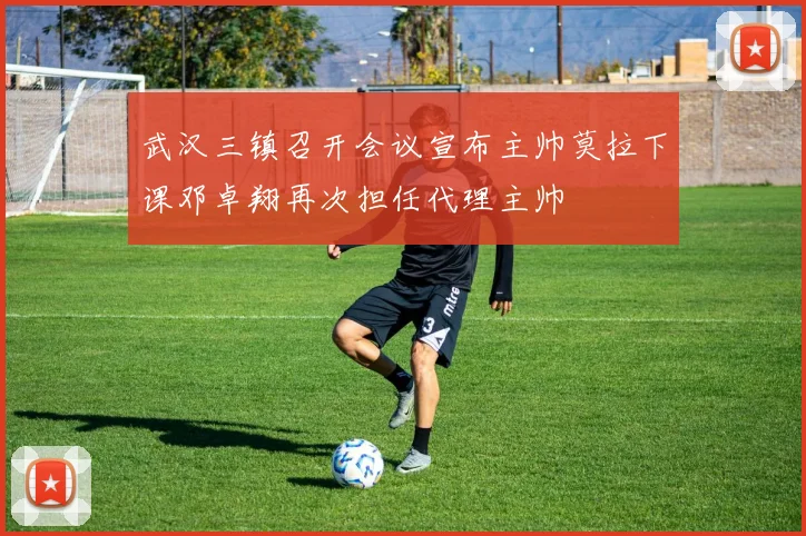武汉三镇召开会议宣布主帅莫拉下课邓卓翔再次担任代理主帅