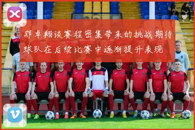 邓卓翔谈赛程密集带来的挑战期待球队在后续比赛中逐渐提升表现