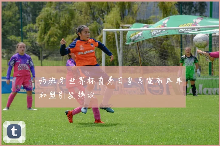 西班牙世界杯首秀日皇马宣布库库加盟引发热议