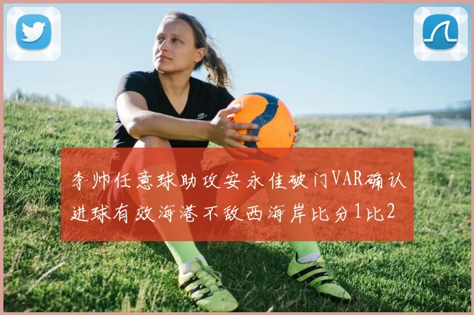 李帅任意球助攻安永佳破门VAR确认进球有效海港不敌西海岸比分1比2