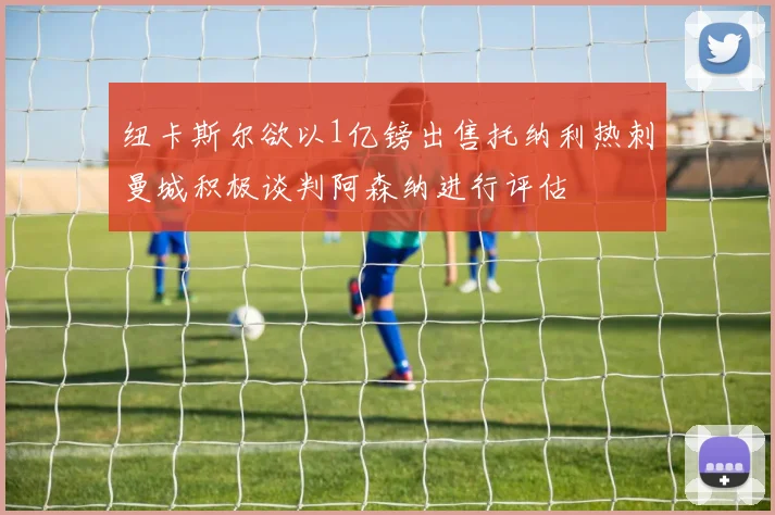 纽卡斯尔欲以1亿镑出售托纳利热刺曼城积极谈判阿森纳进行评估