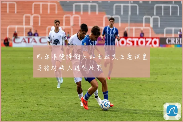 巴尔韦德摔倒头部出血失去意识皇马将对两人进行处罚