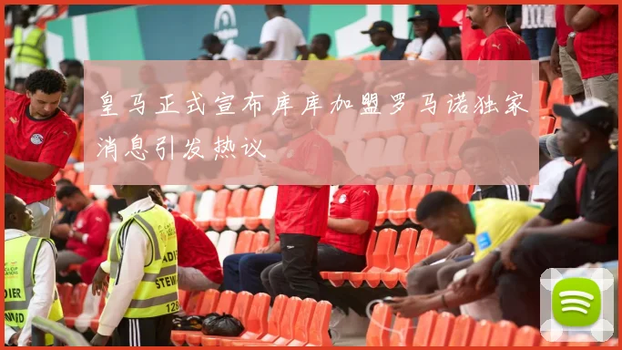 皇马正式宣布库库加盟罗马诺独家消息引发热议