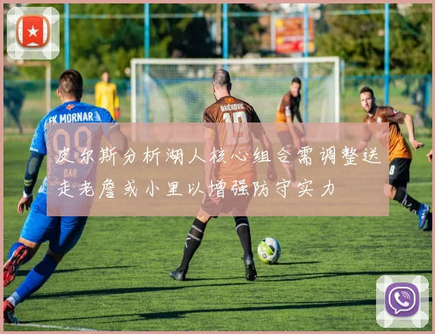 皮尔斯分析湖人核心组合需调整送走老詹或小里以增强防守实力
