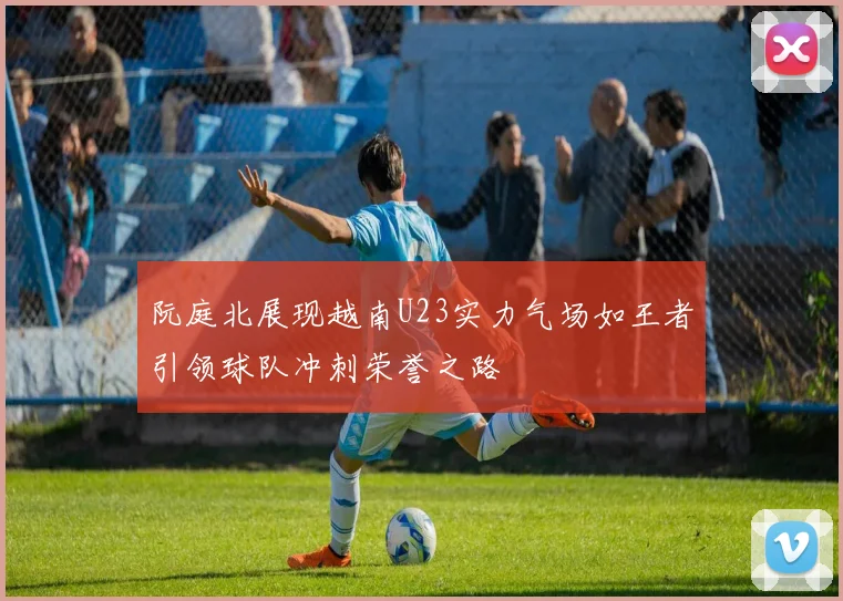 阮庭北展现越南U23实力气场如王者引领球队冲刺荣誉之路