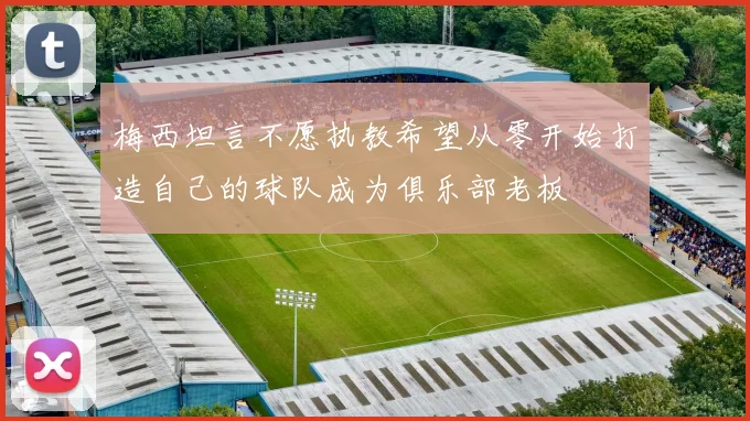 梅西坦言不愿执教希望从零开始打造自己的球队成为俱乐部老板