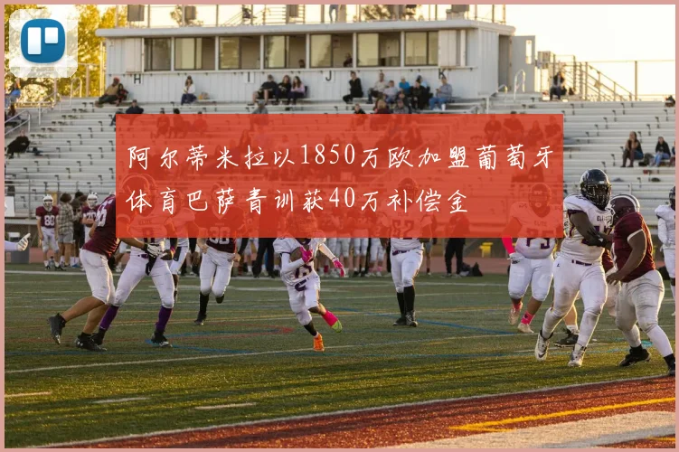 阿尔蒂米拉以1850万欧加盟葡萄牙体育巴萨青训获40万补偿金