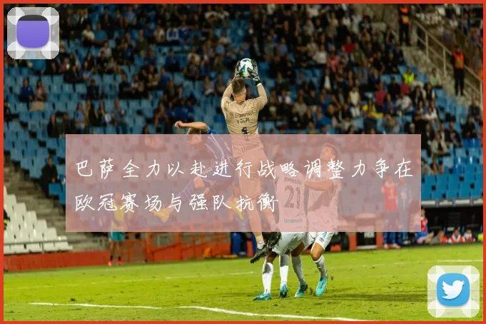 巴萨全力以赴进行战略调整力争在欧冠赛场与强队抗衡
