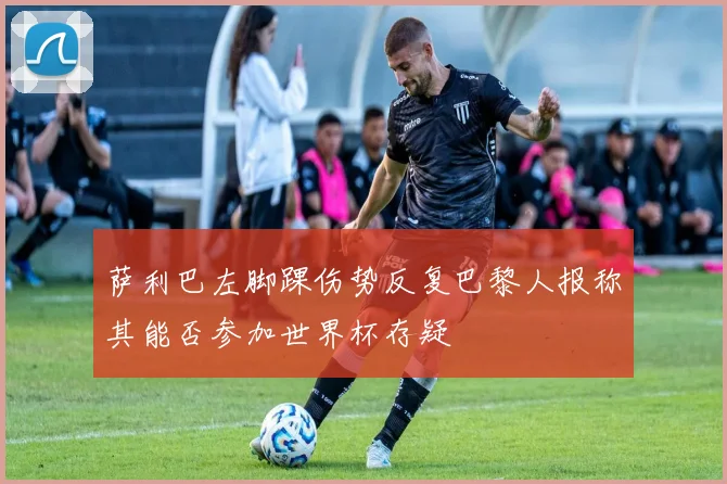 萨利巴左脚踝伤势反复巴黎人报称其能否参加世界杯存疑