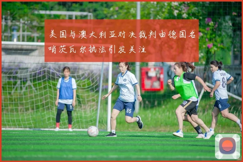美国与澳大利亚对决裁判由德国名哨茨瓦尔执法引发关注