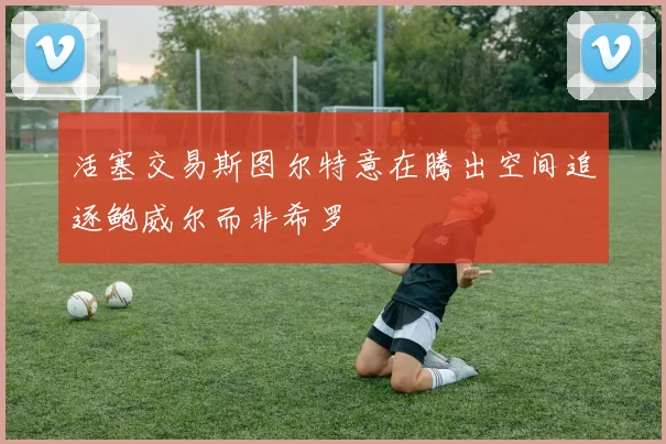活塞交易斯图尔特意在腾出空间追逐鲍威尔而非希罗