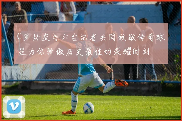C罗好友与六台记者共同致敬传奇球星为你骄傲历史最佳的荣耀时刻