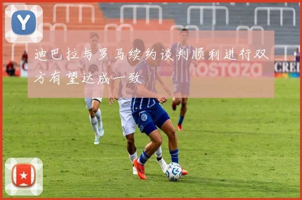 迪巴拉与罗马续约谈判顺利进行双方有望达成一致