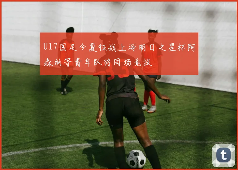U17国足今夏征战上海明日之星杯阿森纳等青年队将同场竞技