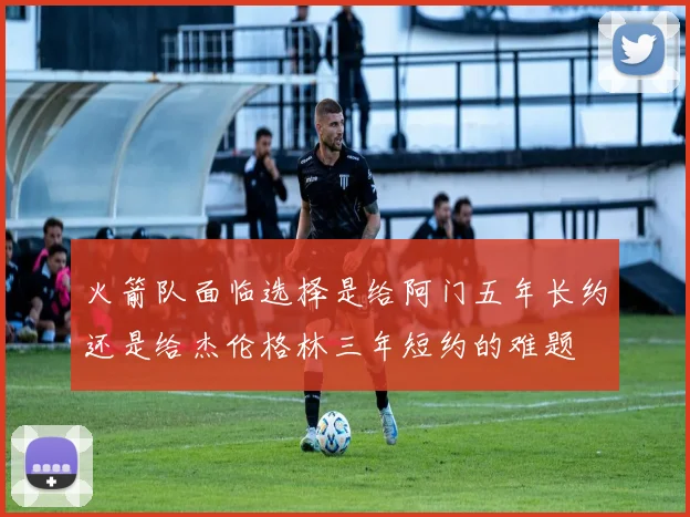 火箭队面临选择是给阿门五年长约还是给杰伦格林三年短约的难题