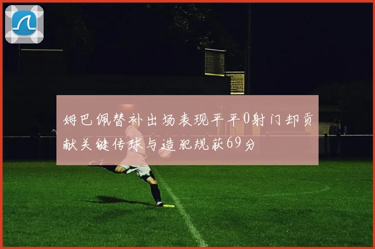 姆巴佩替补出场表现平平0射门却贡献关键传球与造犯规获69分