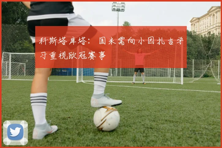 科斯塔库塔：国米需向小因扎吉学习重视欧冠赛事