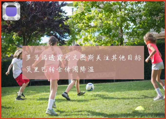 罗马诺透露尤文图斯关注其他目标莫里巴转会传闻降温