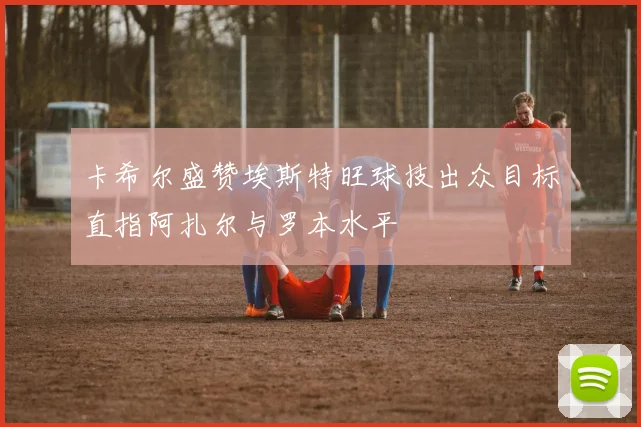 卡希尔盛赞埃斯特旺球技出众目标直指阿扎尔与罗本水平