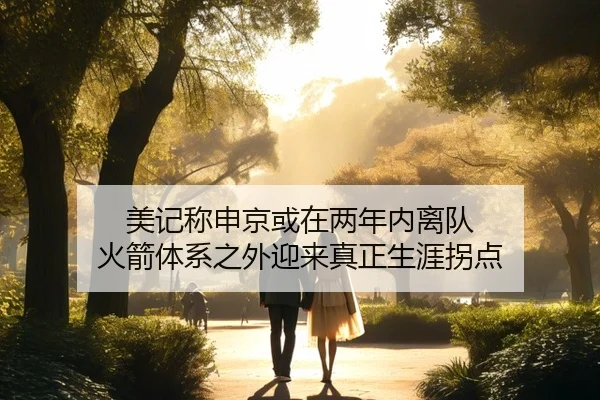 美记称申京或在两年内离队 火箭体系之外迎来真正生涯拐点